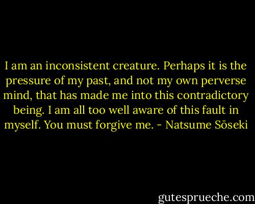 I am an inconsistent creature. Perhaps it is the pressure of my past, and not my own perverse mind, that has made me into this contradictory being. I am all too well aware of this fault in myself. You must forgive me. - Natsume Sōseki