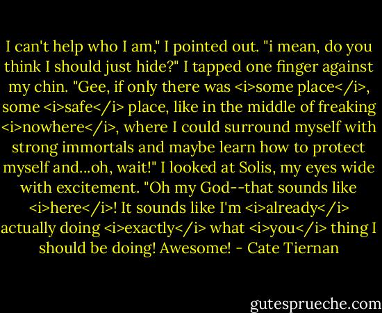 I can't help who I am," I pointed out. "i mean, do you think I should just hide?" I tapped one finger against my chin. "Gee, if only there was <i>some place</i>, some <i>safe</i> place, like in the middle of freaking <i>nowhere</i>, where I could surround myself with strong immortals and maybe learn how to protect myself and...oh, wait!" I looked at Solis, my eyes wide with excitement. "Oh my God--that sounds like <i>here</i>! It sounds like I'm <i>already</i> actually doing <i>exactly</i> what <i>you</i> thing I should be doing! Awesome! - Cate Tiernan