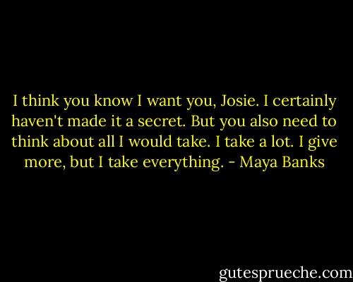 I think you know I want you, Josie. I certainly haven't made it a secret. But you also need to think about all I would take. I take a lot. I give more, but I take everything. - Maya Banks