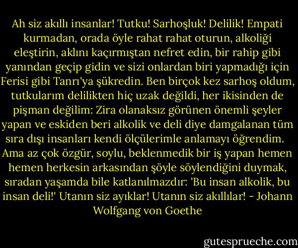 Ah siz akıllı insanlar! Tutku! Sarhoşluk! Delilik! Empati kurmadan, orada öyle rahat rahat oturun, alkoliği eleştirin, aklını kaçırmıştan nefret edin, bir rahip gibi yanından geçip gidin ve sizi onlardan biri yapmadığı için Ferisi gibi Tanrı'ya şükredin. Ben birçok kez sarhoş oldum, tutkularım delilikten hiç uzak değildi, her ikisinden de pişman değilim: Zira olanaksız görünen önemli şeyler yapan ve eskiden beri alkolik ve deli diye damgalanan tüm sıra dışı insanları kendi ölçülerimle anlamayı öğrendim. <br /> Ama az çok özgür, soylu, beklenmedik bir iş yapan hemen hemen herkesin arkasından şöyle söylendiğini duymak, sıradan yaşamda bile katlanılmazdır: 'Bu insan alkolik, bu insan deli!' Utanın siz ayıklar! Utanın siz akıllılar! - Johann Wolfgang von Goethe