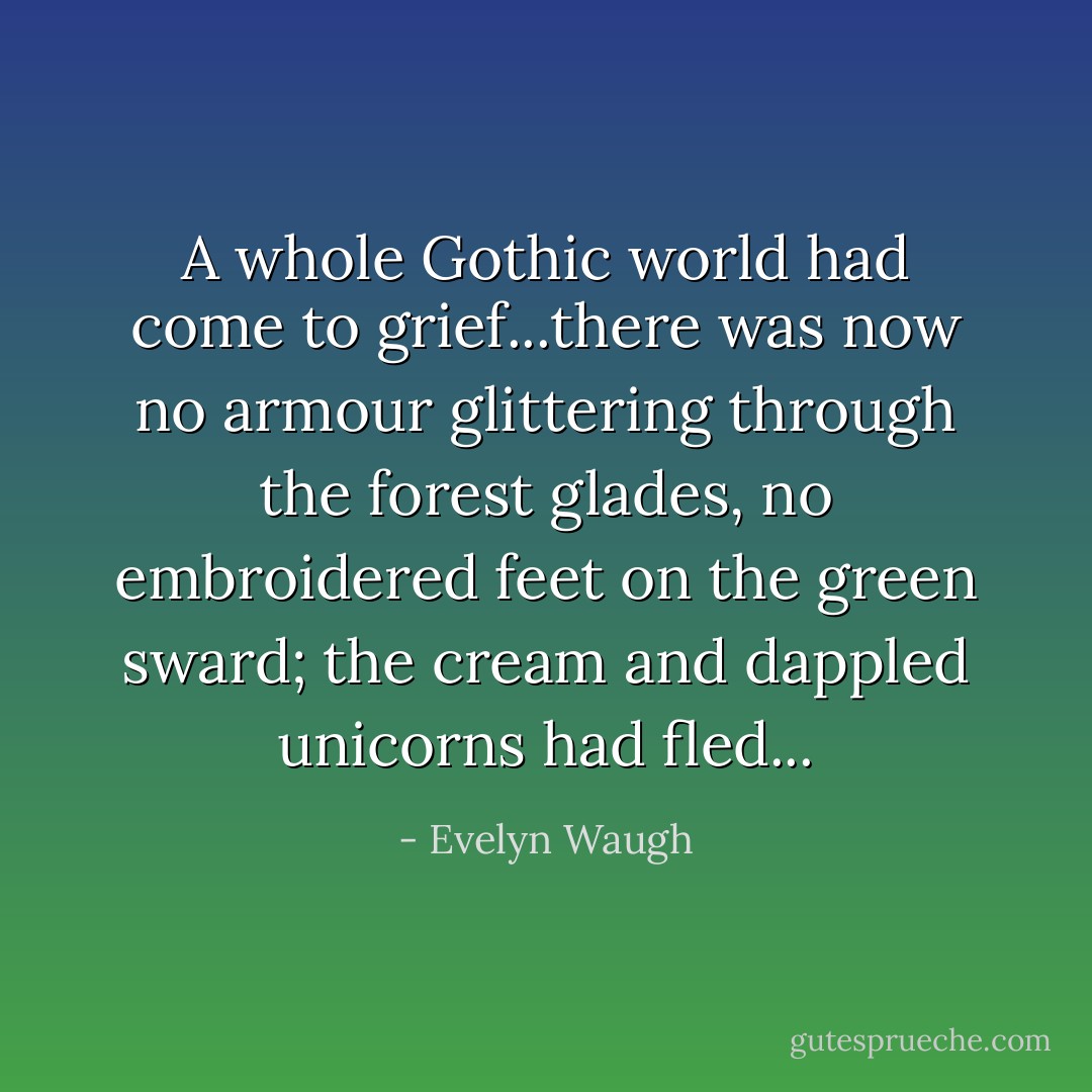 A whole Gothic world had come to grief...there was now no armour glittering through the forest glades, no embroidered feet on the green sward; the cream and dappled unicorns had fled... - Evelyn Waugh