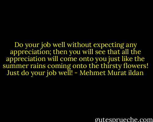 Do your job well without expecting any appreciation; then you will see that all the appreciation will come onto you just like the summer rains coming onto the thirsty flowers! Just do your job well! - Mehmet Murat ildan