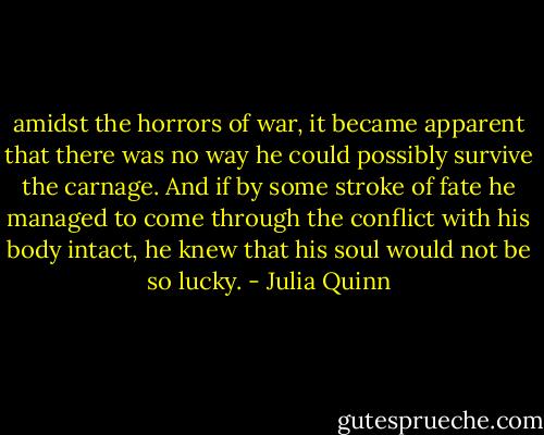 amidst the horrors of war, it became apparent that there was no way he could possibly survive the carnage. And if by some stroke of fate he managed to come through the conflict with his body intact, he knew that his soul would not be so lucky. - Julia Quinn