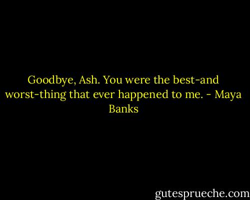 Goodbye, Ash. You were the best-and worst-thing that ever happened to me. - Maya Banks