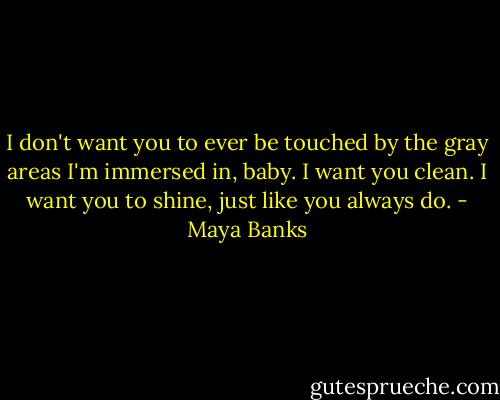I don't want you to ever be touched by the gray areas I'm immersed in, baby. I want you clean. I want you to shine, just like you always do. - Maya Banks