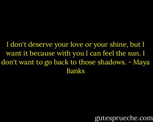 I don't deserve your love or your shine, but I want it because with you I can feel the sun. I don't want to go back to those shadows. - Maya Banks