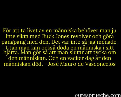 För att ta livet av en människa behöver man ju inte sikta med Buck Jones revolver och göra pangpang med den. Det var inte så jag menade. Utan man kan också döda en människa i sitt hjärta. Man gör så att man slutar att tycka om den människan. Och en vacker dag är den människan död. - José Mauro de Vasconcelos