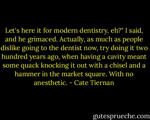 Let's here it for modern dentistry, eh?" I said, and he grimaced. Actually, as much as people dislike going to the dentist now, try doing it two hundred years ago, when having a cavity meant some quack knocking it out with a chisel and a hammer in the market square. With no anesthetic. - Cate Tiernan