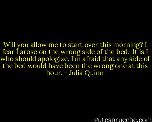 Will you allow me to start over this morning? I fear I arose on the wrong side of the bed.<br />'It is I who should apologize. I'm afraid that any side of the bed would have been the wrong one at this hour. - Julia Quinn