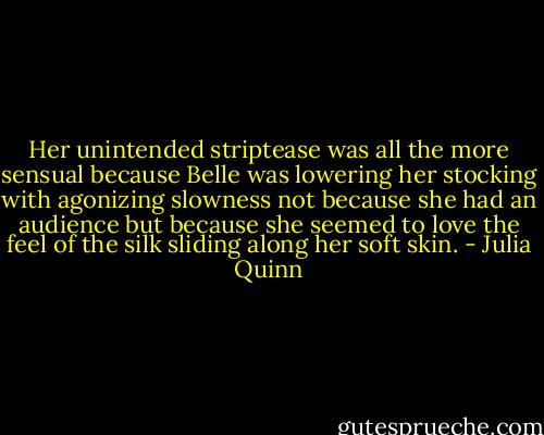 Her unintended striptease was all the more sensual because Belle was lowering her stocking with agonizing slowness not because she had an audience but because she seemed to love the feel of the silk sliding along her soft skin. - Julia Quinn