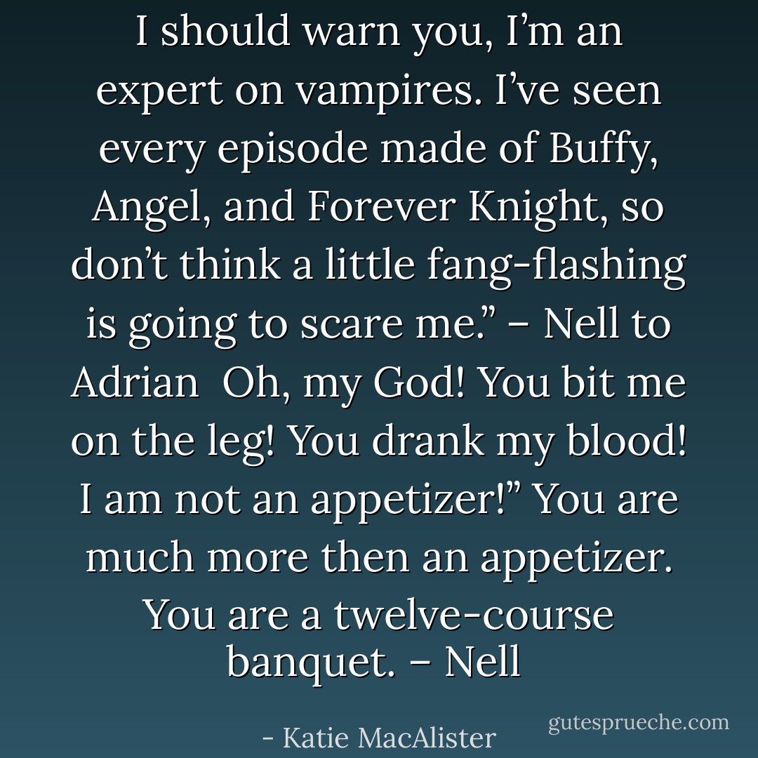 I should warn you, I’m an expert on vampires. I’ve seen every episode made of Buffy, Angel, and Forever Knight, so don’t think a little fang-flashing is going to scare me.” – Nell to Adrian<br /><br />Oh, my God! You bit me on the leg! You drank my blood! I am not an appetizer!” You are much more then an appetizer. You are a twelve-course banquet. – Nell  - Katie MacAlister