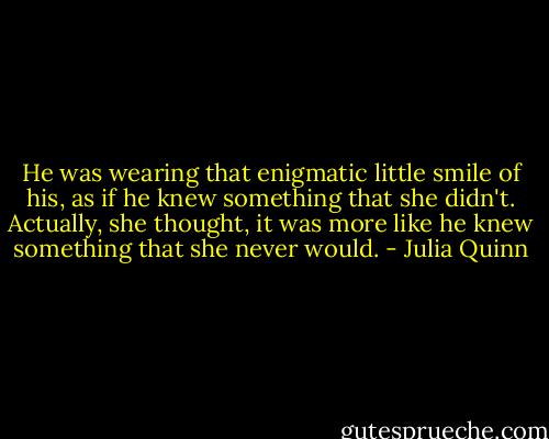 He was wearing that enigmatic little smile of his, as if he knew something that she didn't. Actually, she thought, it was more like he knew something that she never would. - Julia Quinn
