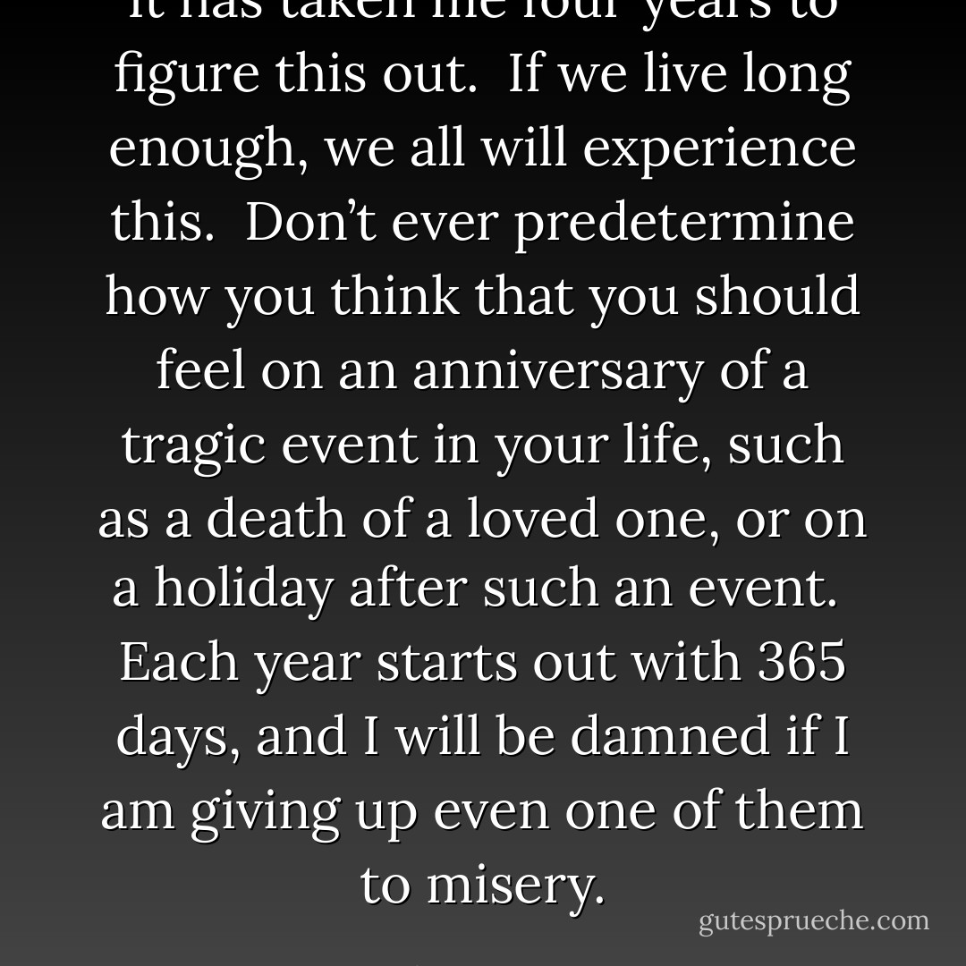 It has taken me four years to figure this out.<br /><br />If we live long enough, we all will experience this.<br /><br />Don’t ever predetermine how you think that you should feel on an anniversary of a tragic event in your life, such as a death of a loved one, or on a holiday after such an event.<br /><br />Each year starts out with 365 days, and I will be damned if I am giving up even one of them to misery. - JohnA Passaro