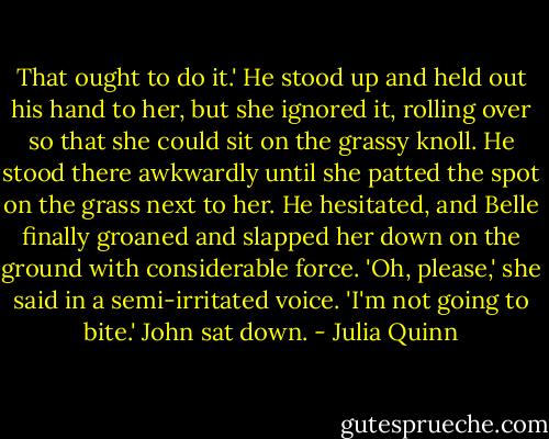 That ought to do it.' He stood up and held out his hand to her, but she ignored it, rolling over so that she could sit on the grassy knoll. He stood there awkwardly until she patted the spot on the grass next to her. He hesitated, and Belle finally groaned and slapped her down on the ground with considerable force. 'Oh, please,' she said in a semi-irritated voice. 'I'm not going to bite.' John sat down. - Julia Quinn