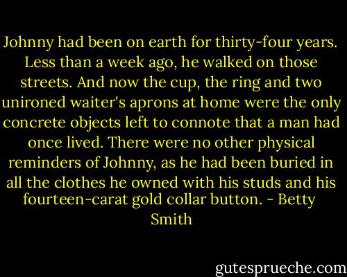 Johnny had been on earth for thirty-four years. Less than a week ago, he walked on those streets. And now the cup, the ring and two unironed waiter's aprons at home were the only concrete objects left to connote that a man had once lived. There were no other physical reminders of Johnny, as he had been buried in all the clothes he owned with his studs and his fourteen-carat gold collar button. - Betty  Smith