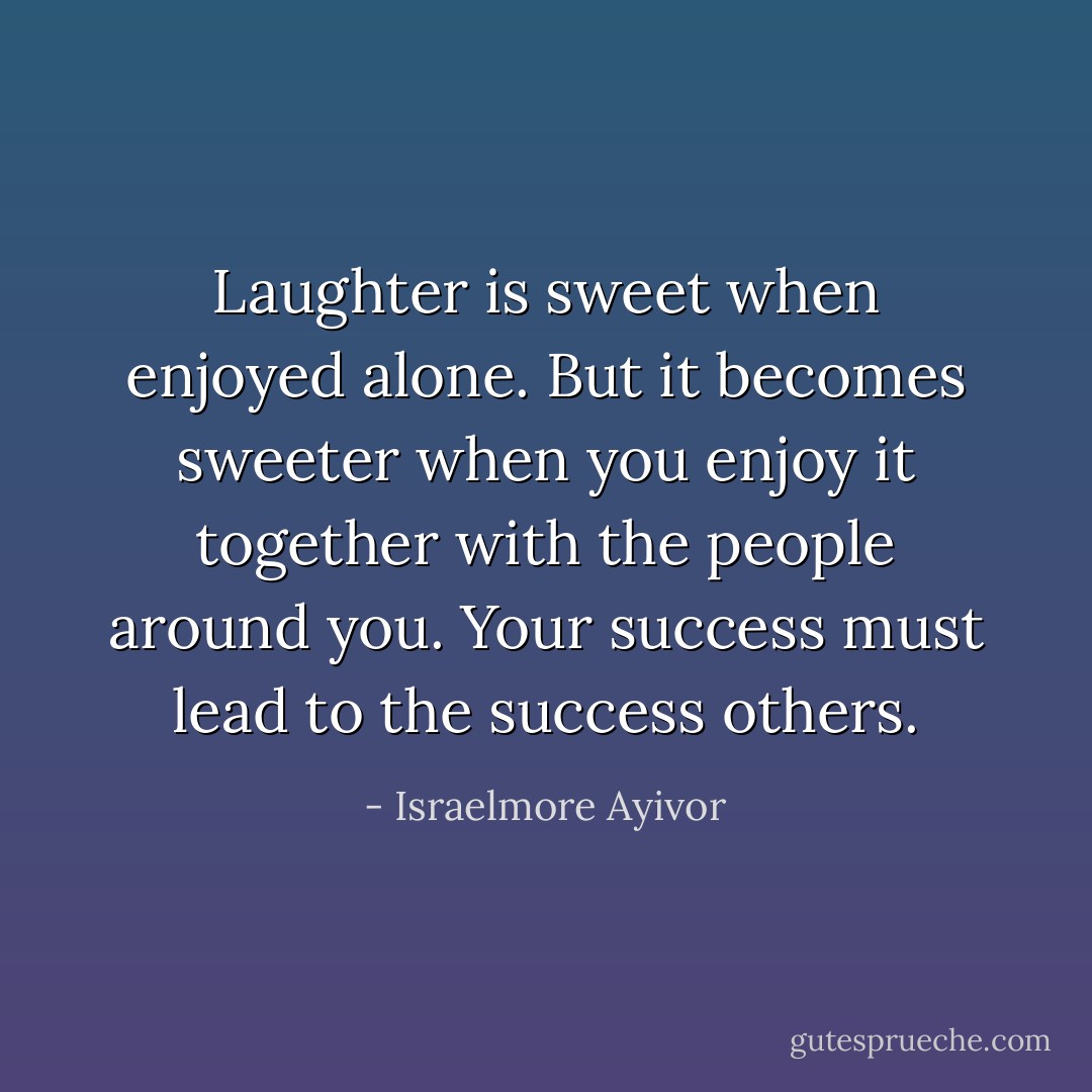 Laughter is sweet when enjoyed alone. But it becomes sweeter when you enjoy it together with the people around you. Your success must lead to the success others. - Israelmore Ayivor