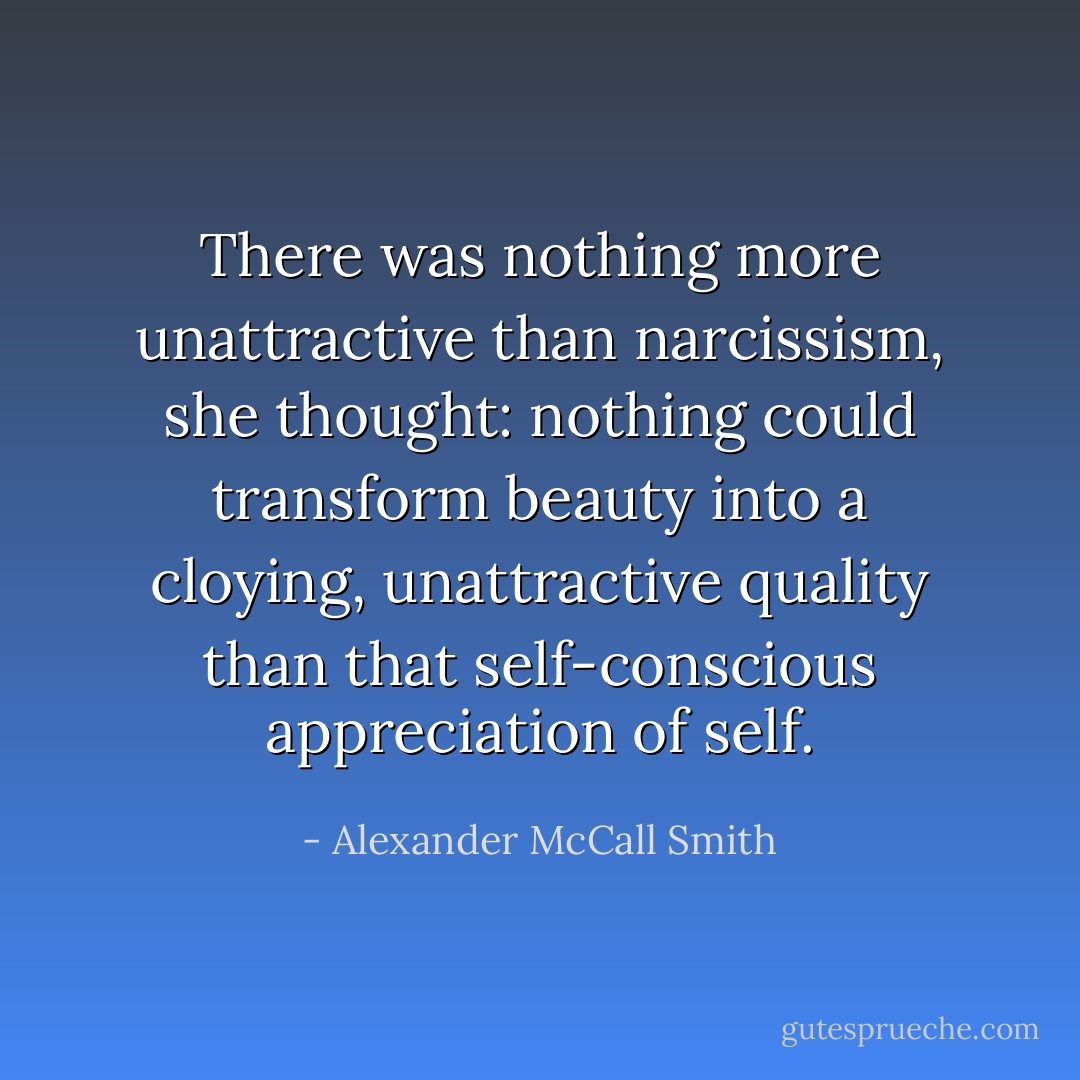 There was nothing more unattractive than narcissism, she thought: nothing could transform beauty into a cloying, unattractive quality than that self-conscious appreciation of self. - Alexander McCall Smith