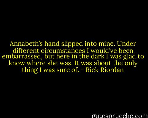 Annabeth’s hand slipped into mine. Under different circumstances I would’ve been embarrassed, but here in the dark I was glad to know where she was. It was about the only thing I was sure of. - Rick Riordan
