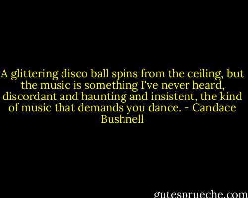 A glittering disco ball spins from the ceiling, but the music is something I've never heard, discordant and haunting and insistent, the kind of music that demands you dance. - Candace Bushnell