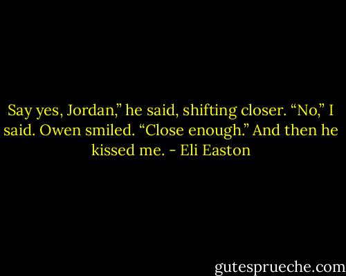 Say yes, Jordan,” he said, shifting closer.<br />“No,” I said.<br />Owen smiled. “Close enough.” And then he kissed me. - Eli Easton
