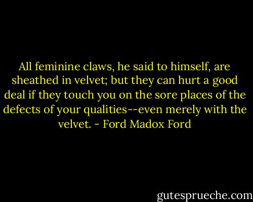 All feminine claws, he said to himself, are sheathed in velvet; but they can hurt a good deal if they touch you on the sore places of the defects of your qualities--even merely with the velvet. - Ford Madox Ford