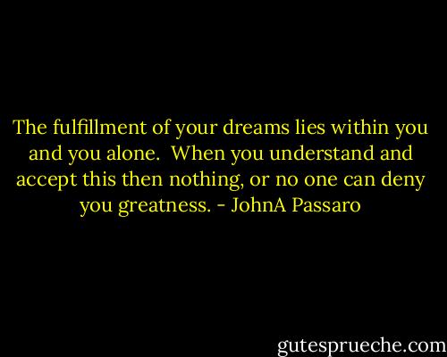 The fulfillment of your dreams lies within you and you alone.<br /><br />When you understand and accept this then nothing, or no one can deny you greatness. - JohnA Passaro
