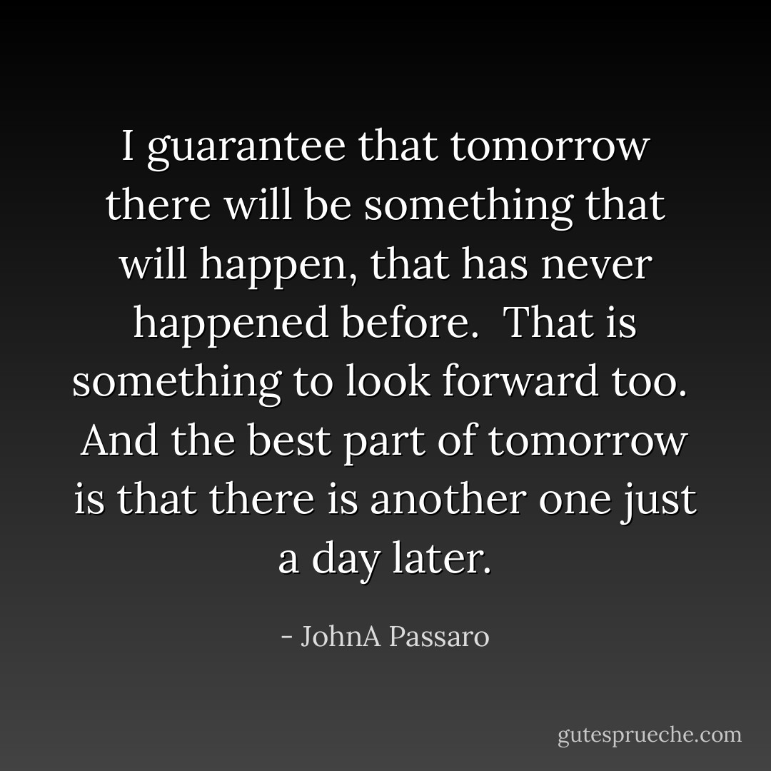 I guarantee that tomorrow there will be something that will happen, that has never happened before.<br /><br />That is something to look forward too.<br /><br />And the best part of tomorrow is that there is another one just a day later. - JohnA Passaro