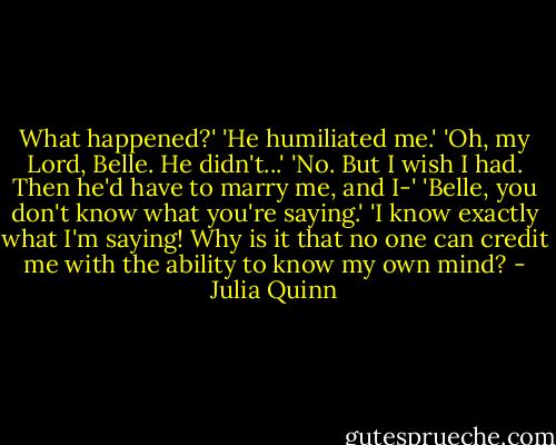 What happened?'<br />'He humiliated me.'<br />'Oh, my Lord, Belle. He didn't...'<br />'No. But I wish I had. Then he'd have to marry me, and I-'<br />'Belle, you don't know what you're saying.'<br />'I know exactly what I'm saying! Why is it that no one can credit me with the ability to know my own mind? - Julia Quinn