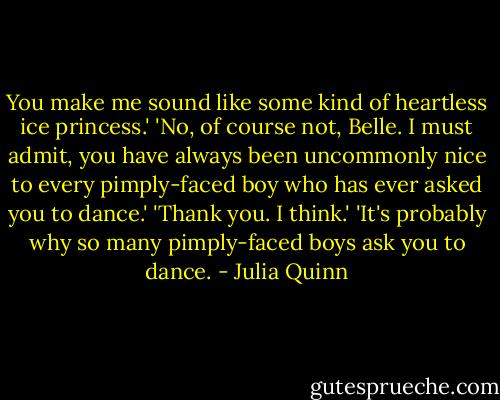 You make me sound like some kind of heartless ice princess.'<br />'No, of course not, Belle. I must admit, you have always been uncommonly nice to every pimply-faced boy who has ever asked you to dance.'<br />'Thank you. I think.'<br />'It's probably why so many pimply-faced boys ask you to dance. - Julia Quinn
