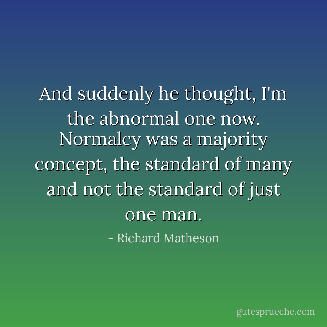 And suddenly he thought, I'm the abnormal one now. Normalcy was a majority concept, the standard of many and not the standard of just one man. - Richard Matheson