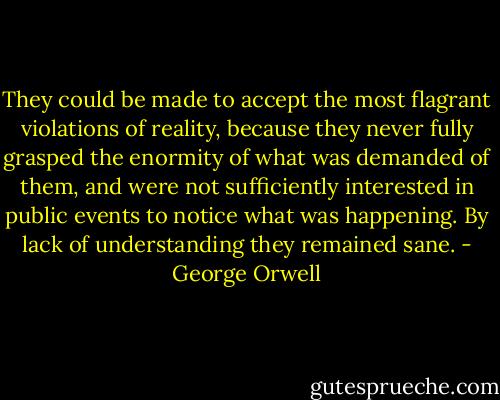 They could be made to accept the most flagrant violations of reality, because they never fully grasped the enormity of what was demanded of them, and were not sufficiently interested in public events to notice what was happening. By lack of understanding they remained sane. - George Orwell