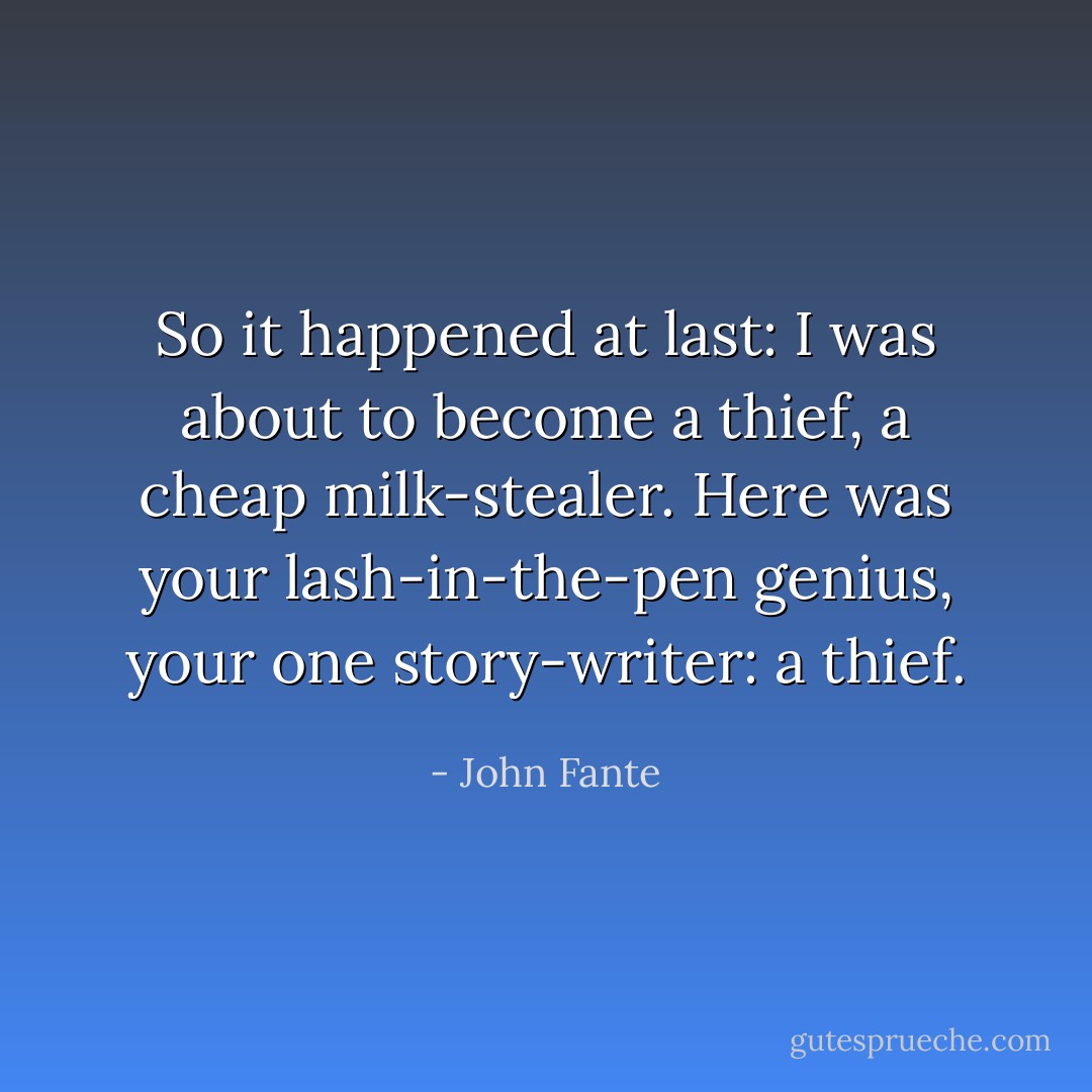 So it happened at last: I was about to become a thief, a cheap milk-stealer. Here was your lash-in-the-pen genius, your one story-writer: a thief. - John Fante