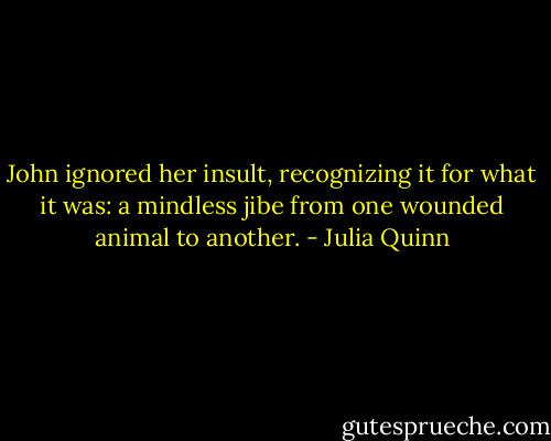 John ignored her insult, recognizing it for what it was: a mindless jibe from one wounded animal to another. - Julia Quinn