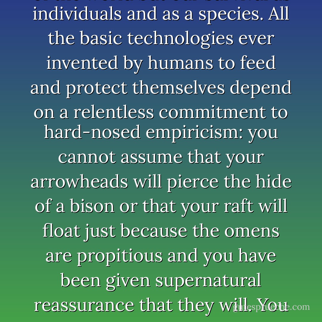 At issue is not only knowledge of the world but our survival as individuals and as a species. All the basic technologies ever invented by humans to feed and protect themselves depend on a relentless commitment to hard-nosed empiricism: you cannot assume that your arrowheads will pierce the hide of a bison or that your raft will float just because the omens are propitious and you have been given supernatural reassurance that they will. You have to be sure. - Barbara Ehrenreich