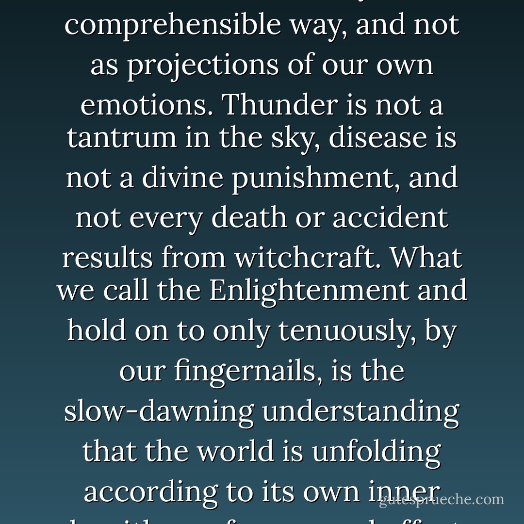Human intellectual progress, such as it has been, results from our long struggle to see things 'as they are,' or in the most universally comprehensible way, and not as projections of our own emotions. Thunder is not a tantrum in the sky, disease is not a divine punishment, and not every death or accident results from witchcraft. What we call the Enlightenment and hold on to only tenuously, by our fingernails, is the slow-dawning understanding that the world is unfolding according to its own inner algorithms of cause and effect, probability and chance, without any regard for human feelings. - Barbara Ehrenreich
