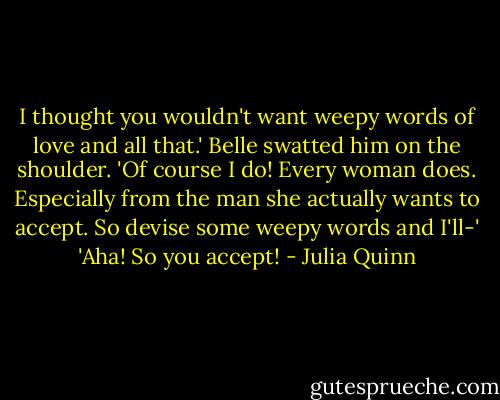 I thought you wouldn't want weepy words of love and all that.'<br />Belle swatted him on the shoulder. 'Of course I do! Every woman does. Especially from the man she actually wants to accept. So devise some weepy words and I'll-'<br />'Aha! So you accept! - Julia Quinn