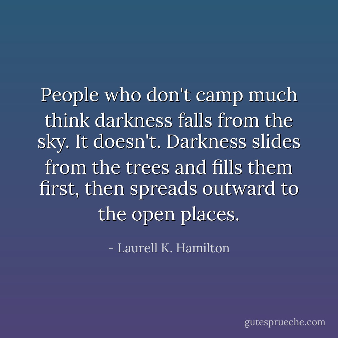 People who don't camp much think darkness falls from the sky. It doesn't. Darkness slides from the trees and fills them first, then spreads outward to the open places. - Laurell K. Hamilton