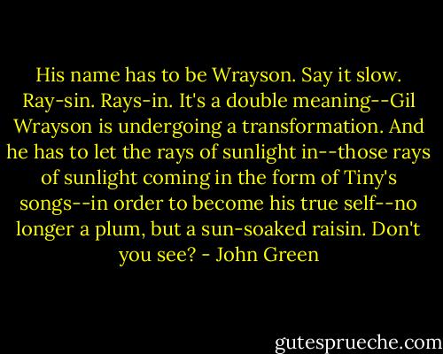 His name has to be Wrayson. Say it slow. Ray-sin. Rays-in. It's a double meaning--Gil Wrayson is undergoing a transformation. And he has to let the rays of sunlight in--those rays of sunlight coming in the form of Tiny's songs--in order to become his true self--no longer a plum, but a sun-soaked raisin. Don't you see? - John Green