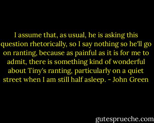 I assume that, as usual, he is asking this question rhetorically, so I say nothing so he'll go on ranting, because as painful as it is for me to admit, there is something kind of wonderful about Tiny's ranting, particularly on a quiet street when I am still half asleep. - John Green