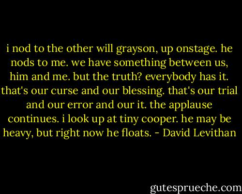 i nod to the other will grayson, up onstage. he nods to me. we have something between us, him and me. but the truth? everybody has it. that's our curse and our blessing. that's our trial and our error and our it. the applause continues. i look up at tiny cooper. he may be heavy, but right now he floats. - David Levithan