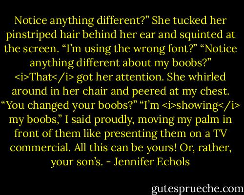 Notice anything different?”<br />She tucked her pinstriped hair behind her ear and squinted at the screen. “I’m using the wrong font?”<br />“Notice anything different about my boobs?”<br /><i>That</i> got her attention. She whirled around in her chair and peered at my chest. “You changed your boobs?”<br />“I’m <i>showing</i> my boobs,” I said proudly, moving my palm in front of them like presenting them on a TV commercial. All this can be yours! Or, rather, your son’s. - Jennifer Echols