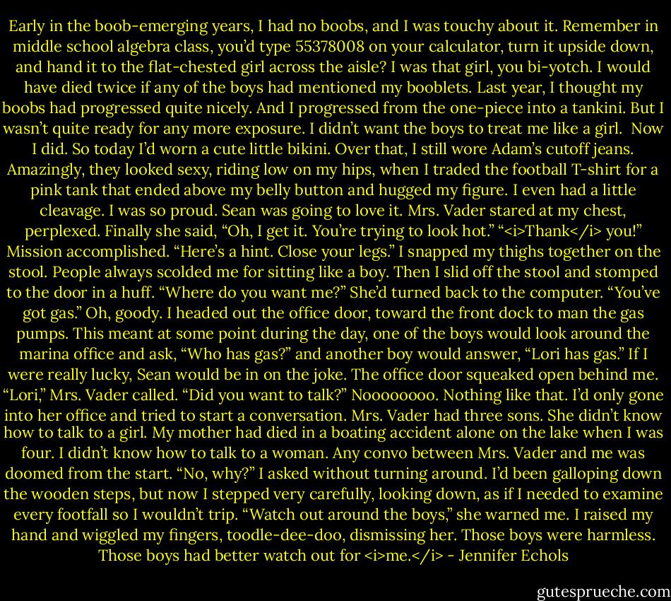 Early in the boob-emerging years, I had no boobs, and I was touchy about it. Remember in middle school algebra class, you’d type 55378008 on your calculator, turn it upside down, and hand it to the flat-chested girl across the aisle? I was that girl, you bi-yotch. I would have died twice if any of the boys had mentioned my booblets.<br />Last year, I thought my boobs had progressed quite nicely. And I progressed from the one-piece into a tankini. But I wasn’t quite ready for any more exposure. I didn’t want the boys to treat me like a girl. <br />Now I did. So today I’d worn a cute little bikini. Over that, I still wore Adam’s cutoff jeans. Amazingly, they looked sexy, riding low on my hips, when I traded the football T-shirt for a pink tank that ended above my belly button and hugged my figure. I even had a little cleavage. I was so proud. Sean was going to love it.<br />Mrs. Vader stared at my chest, perplexed. Finally she said, “Oh, I get it. You’re trying to look hot.”<br />“<i>Thank</i> you!” Mission accomplished.<br />“Here’s a hint. Close your legs.”<br />I snapped my thighs together on the stool. People always scolded me for sitting like a boy. Then I slid off the stool and stomped to the door in a huff. “Where do you want me?”<br />She’d turned back to the computer. “You’ve got gas.”<br />Oh, goody. I headed out the office door, toward the front dock to man the gas pumps. This meant at some point during the day, one of the boys would look around the marina office and ask, “Who has gas?” and another boy would answer, “Lori has gas.” If I were really lucky, Sean would be in on the joke.<br />The office door squeaked open behind me. “Lori,” Mrs. Vader called. “Did you want to talk?”<br />Noooooooo. Nothing like that. I’d only gone into her office and tried to start a conversation. Mrs. Vader had three sons. She didn’t know how to talk to a girl. My mother had died in a boating accident alone on the lake when I was four. I didn’t know how to talk to a woman. Any convo between Mrs. Vader and me was doomed from the start.<br />“No, why?” I asked without turning around. I’d been galloping down the wooden steps, but now I stepped very carefully, looking down, as if I needed to examine every footfall so I wouldn’t trip.<br />“Watch out around the boys,” she warned me.<br />I raised my hand and wiggled my fingers, toodle-dee-doo, dismissing her. Those boys were harmless. Those boys had better watch out for <i>me.</i> - Jennifer Echols