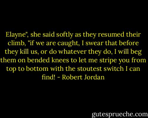Elayne", she said softly as they resumed their climb, "if we are caught, I swear that before they kill us, or do whatever they do, I will beg them on bended knees to let me stripe you from top to bottom with the stoutest switch I can find! - Robert Jordan