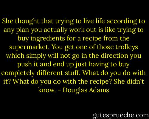 She thought that trying to live life according to any plan you actually work out is like trying to buy ingredients for a recipe from the supermarket. You get one of those trolleys which simply will not go in the direction you push it and end up just having to buy completely different stuff. What do you do with it? What do you do with the recipe? She didn't know. - Douglas Adams