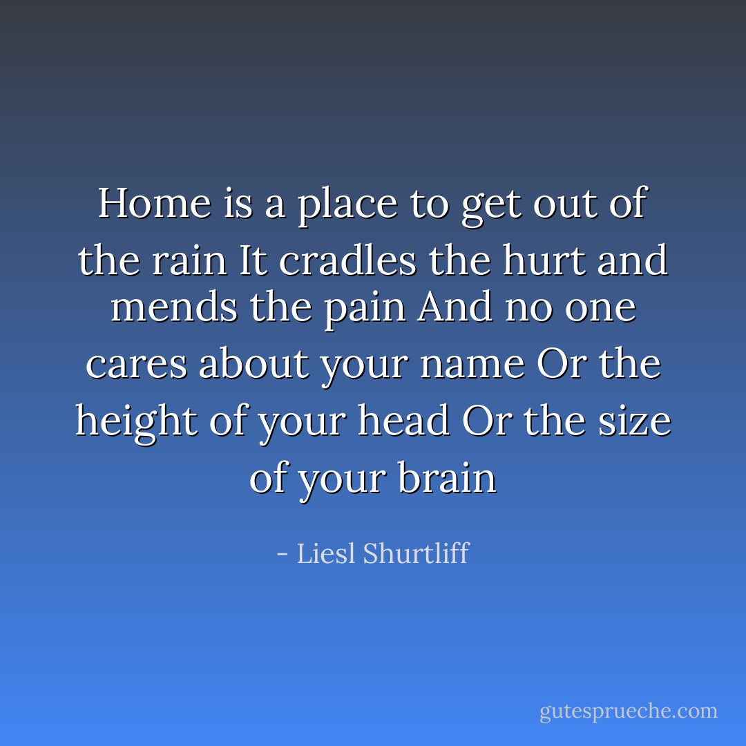 Home is a place to get out of the rain<br />It cradles the hurt and mends the pain<br />And no one cares about your name<br />Or the height of your head<br />Or the size of your brain - Liesl Shurtliff