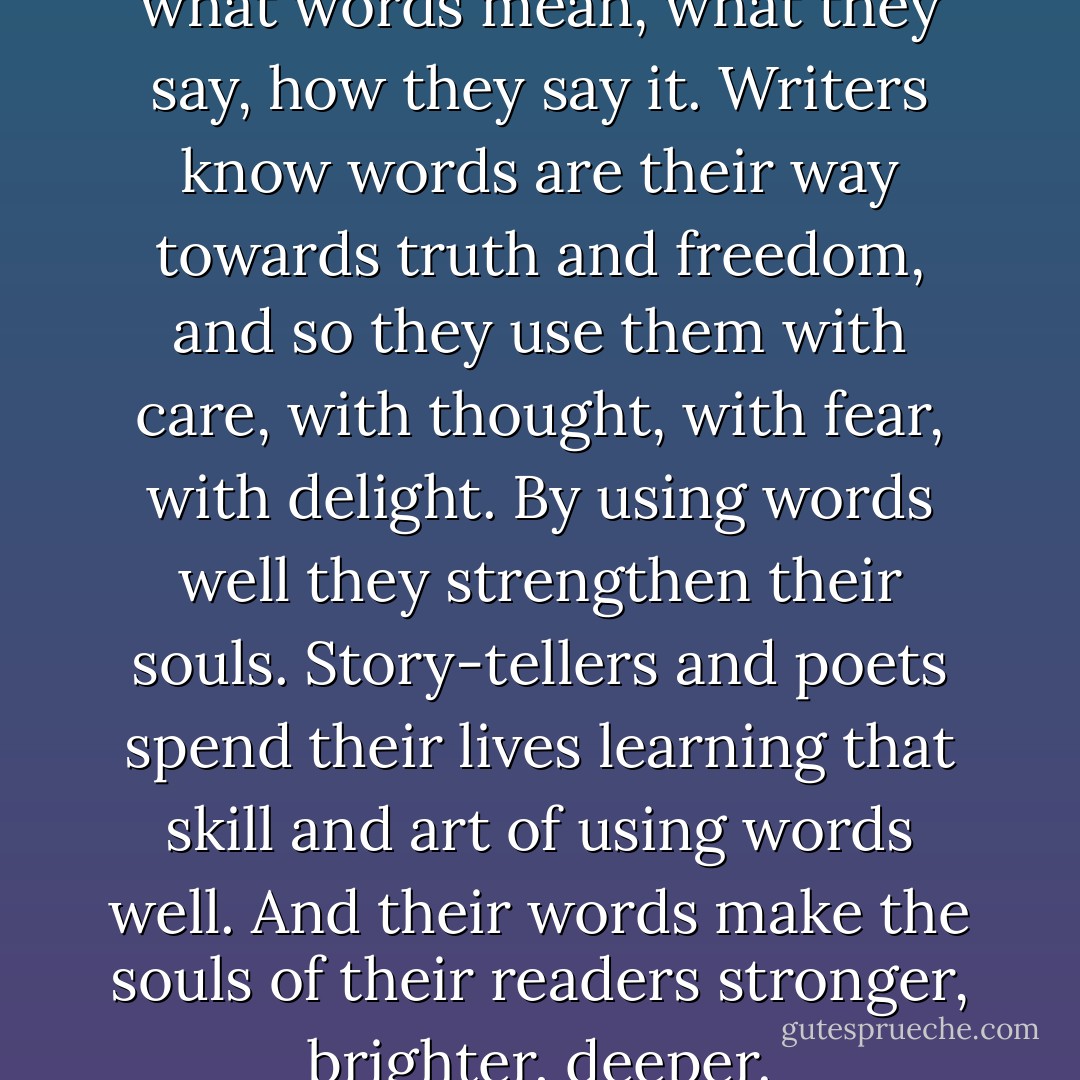 A writer is a person who cares what words mean, what they say, how they say it. Writers know words are their way towards truth and freedom, and so they use them with care, with thought, with fear, with delight. By using words well they strengthen their souls. Story-tellers and poets spend their lives learning that skill and art of using words well. And their words make the souls of their readers stronger, brighter, deeper. - Ursula K. Le Guin