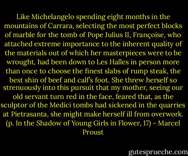 Like Michelangelo spending eight months in the mountains of Carrara, selecting the most perfect blocks of marble for the tomb of Pope Julius II, Françoise, who attached extreme importance to the inherent quality of the materials out of which her masterpieces were to be wrought, had been down to Les Halles in person more than once to choose the finest slabs of rump steak, the best shin of beef and calf’s foot. She threw herself so strenuously into this pursuit that my mother, seeing our old servant turn red in the face, feared that, as the sculptor of the Medici tombs had sickened in the quarries at Pietrasanta, she might make herself ill from overwork. (p. In the Shadow of Young Girls in Flower, 17) - Marcel Proust