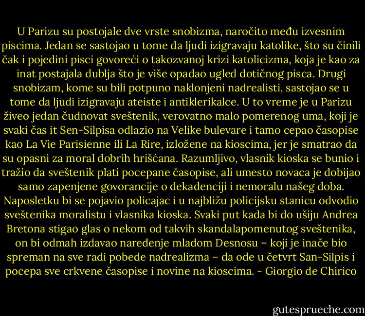 U Parizu su postojale dve vrste snobizma, naročito među izvesnim piscima. Jedan se sastojao u tome da ljudi izigravaju katolike, što su činili čak i pojedini pisci govoreći o takozvanoj krizi katolicizma, koja je kao za inat postajala dublja što je više opadao ugled dotičnog pisca. Drugi snobizam, kome su bili potpuno naklonjeni nadrealisti, sastojao se u tome da ljudi izigravaju ateiste i antiklerikalce. U to vreme je u Parizu živeo jedan čudnovat sveštenik, verovatno malo pomerenog uma, koji je svaki čas it Sen-Silpisa odlazio na Velike bulevare i tamo cepao časopise kao La Vie Parisienne ili La Rire, izložene na kioscima, jer je smatrao da su opasni za moral dobrih hrišćana. Razumljivo, vlasnik kioska se bunio i tražio da sveštenik plati pocepane časopise, ali umesto novaca je dobijao samo zapenjene govorancije o dekadenciji i nemoralu našeg doba. Naposletku bi se pojavio policajac i u najbližu policijsku stanicu odvodio sveštenika moralistu i vlasnika kioska. Svaki put kada bi do ušiju Andrea Bretona stigao glas o nekom od takvih skandalapomenutog sveštenika, on bi odmah izdavao naređenje mladom Desnosu – koji je inače bio spreman na sve radi pobede nadrealizma – da ode u četvrt San-Silpis i pocepa sve crkvene časopise i novine na kioscima. - Giorgio de Chirico