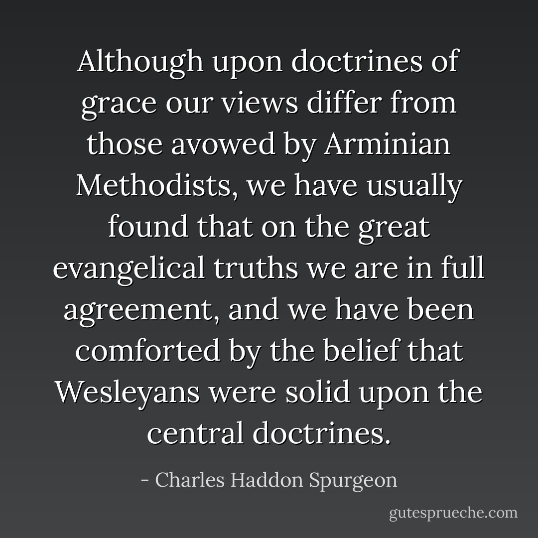 Although upon doctrines of grace our views differ from those avowed by Arminian Methodists, we have usually found that on the great evangelical truths we are in full agreement, and we have been comforted by the belief that Wesleyans were solid upon the central doctrines. - Charles Haddon Spurgeon