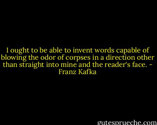 I ought to be able to invent words capable of blowing the odor of corpses in a direction other than straight into mine and the reader's face. - Franz Kafka